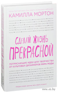 Сделай жизнь прекрасной. Потрясающие идеи для творчества от культовых дизайнеров мира моды