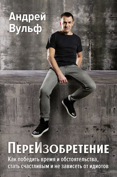 ПереИзобретение. Как победить время и обстоятельства, стать счастливым и не зависеть от идиотов — фото, картинка